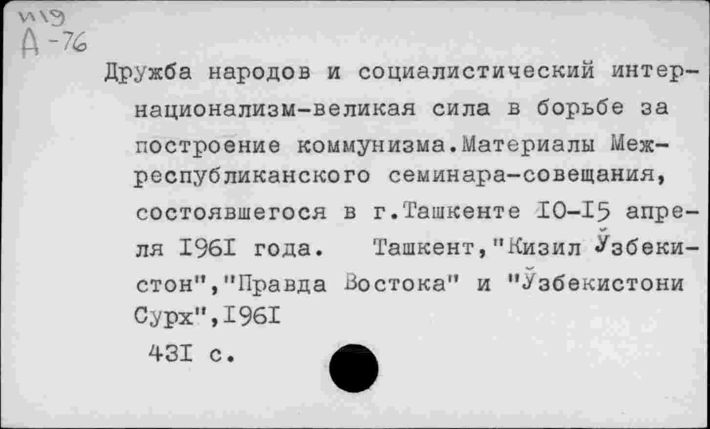 ﻿Ч'Х'Э
А-76
Дружба народов и социалистический интер-национализм-великая сила в борьбе за построение коммунизма.Материалы Межреспубликанского семинара-совещания, состоявшегося в г.Ташкенте 10-15 апреля 1961 года. Ташкент,"Кизил Узбеки-стон","Правда Востока" и "Узбекистони Сурх",1961
431 с.